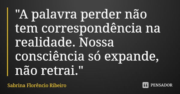 "A palavra perder não tem correspondência na realidade. Nossa consciência só expande, não retrai."... Frase de Sabrina Florêncio Ribeiro.