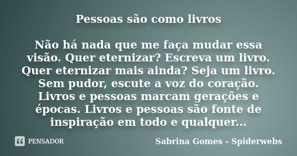 Pessoas são como livros Não há nada que me faça mudar essa visão. Quer eternizar? Escreva um livro. Quer eternizar mais ainda? Seja um livro. Sem pudor, escute ... Frase de Sabrina Gomes - Spiderwebs.