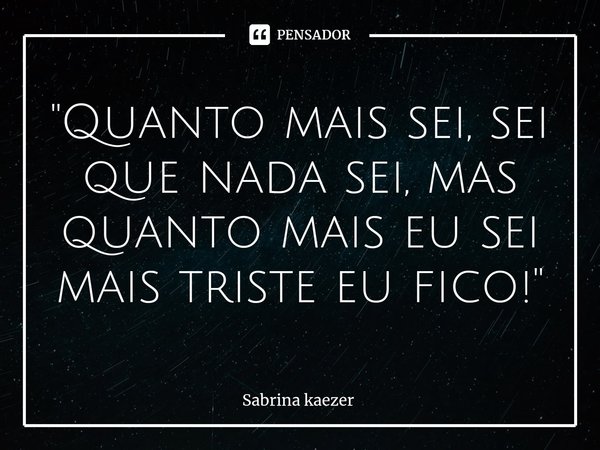 ⁠"Quanto mais sei, sei que nada sei, mas quanto mais eu sei mais triste eu fico!"... Frase de Sabrina kaezer.