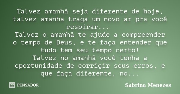 Talvez amanhã seja diferente de hoje, talvez amanhã traga um novo ar pra você respirar... Talvez o amanhã te ajude a compreender o tempo de Deus, e te faça ente... Frase de Sabrina Menezes.
