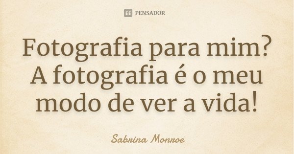 Fotografia para mim? A fotografia é o meu modo de ver a vida!... Frase de Sabrina Monroe.