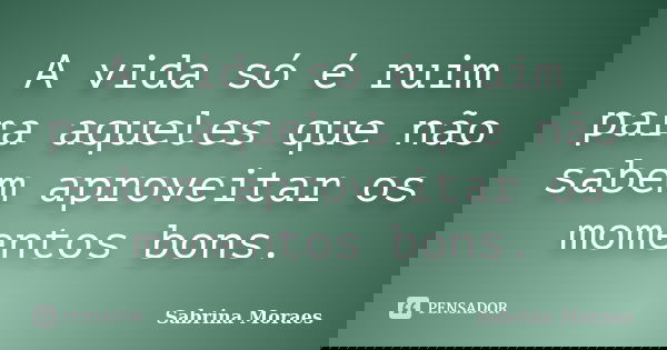 A vida só é ruim para aqueles que não sabem aproveitar os momentos bons.... Frase de Sabrina Moraes.