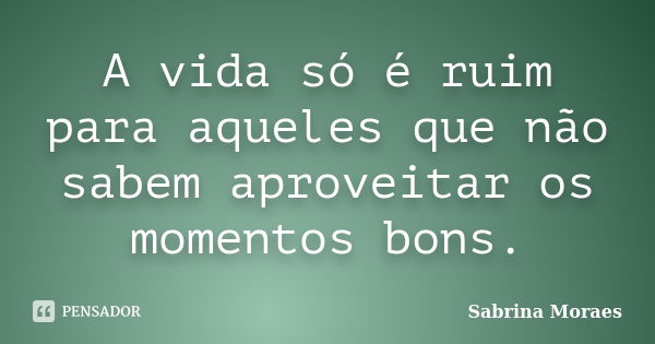 A vida só é ruim para aqueles que não sabem aproveitar os momentos bons.... Frase de Sabrina Moraes.