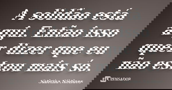 A solidão está aqui. Então isso quer dizer que eu não estou mais só.... Frase de Sabrina Niehues.