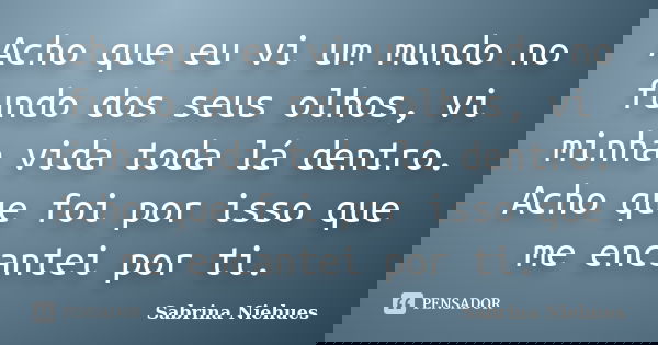 Acho que eu vi um mundo no fundo dos seus olhos, vi minha vida toda lá dentro. Acho que foi por isso que me encantei por ti.... Frase de Sabrina Niehues.