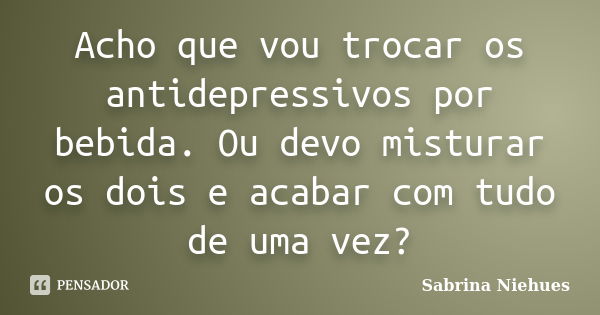 Acho que vou trocar os antidepressivos por bebida. Ou devo misturar os dois e acabar com tudo de uma vez?... Frase de Sabrina Niehues.