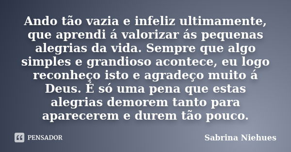 Ando tão vazia e infeliz ultimamente, que aprendi á valorizar ás pequenas alegrias da vida. Sempre que algo simples e grandioso acontece, eu logo reconheço isto... Frase de Sabrina Niehues.