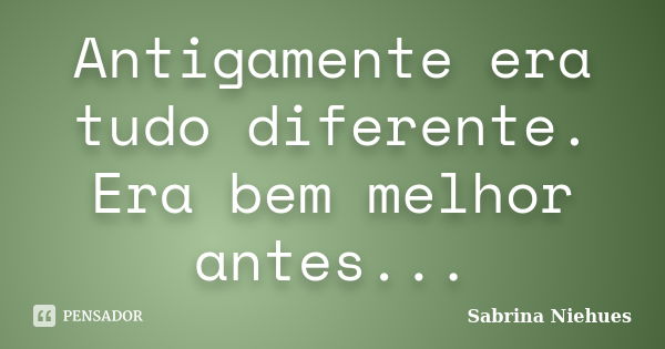 Antigamente era tudo diferente. Era bem melhor antes...... Frase de Sabrina Niehues.