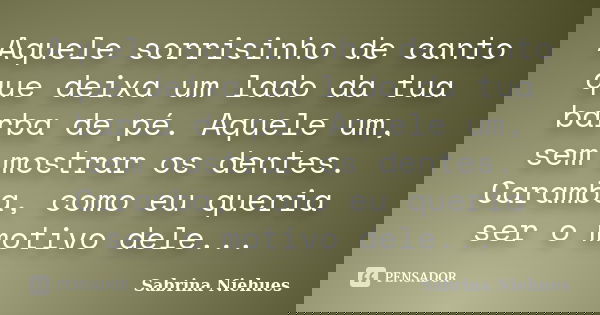 Aquele sorrisinho de canto que deixa um lado da tua barba de pé. Aquele um, sem mostrar os dentes. Caramba, como eu queria ser o motivo dele...... Frase de Sabrina Niehues.