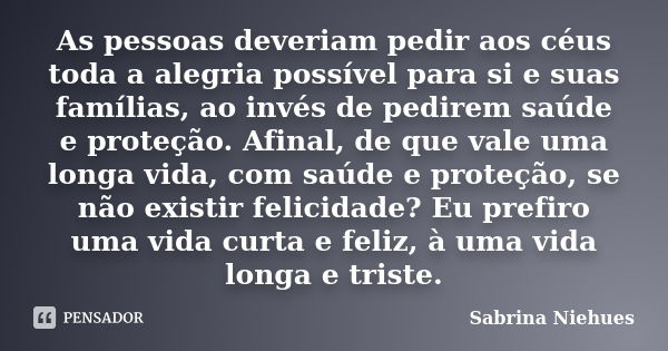 As pessoas deveriam pedir aos céus toda a alegria possível para si e suas famílias, ao invés de pedirem saúde e proteção. Afinal, de que vale uma longa vida, co... Frase de Sabrina Niehues.