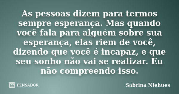 As pessoas dizem para termos sempre esperança. Mas quando você fala para alguém sobre sua esperança, elas riem de você, dizendo que você é incapaz, e que seu so... Frase de Sabrina Niehues.