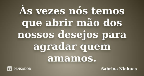 Às vezes nós temos que abrir mão dos nossos desejos para agradar quem amamos.... Frase de Sabrina Niehues.