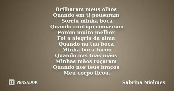 Brilharam meus olhos Quando em ti pousaram Sorriu minha boca Quando contigo conversou Porém muito melhor Foi a alegria da alma Quando na tua boca Minha boca toc... Frase de Sabrina Niehues.