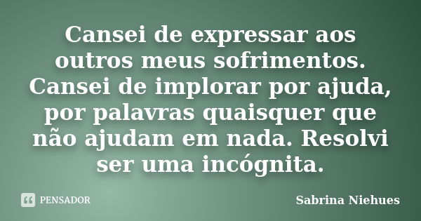 Cansei de expressar aos outros meus sofrimentos. Cansei de implorar por ajuda, por palavras quaisquer que não ajudam em nada. Resolvi ser uma incógnita.... Frase de Sabrina Niehues.