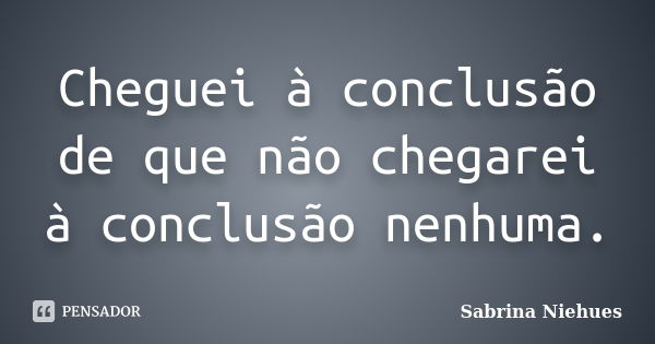 Cheguei à conclusão de que não chegarei à conclusão nenhuma.... Frase de Sabrina Niehues.