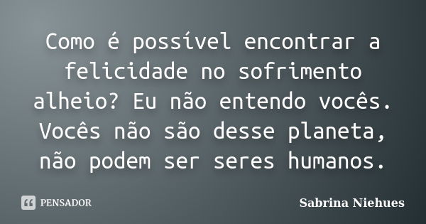 Como é possível encontrar a felicidade no sofrimento alheio? Eu não entendo vocês. Vocês não são desse planeta, não podem ser seres humanos.... Frase de Sabrina Niehues.