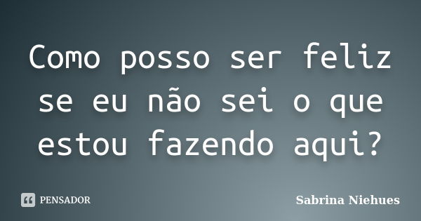 Como posso ser feliz se eu não sei o que estou fazendo aqui?... Frase de Sabrina Niehues.