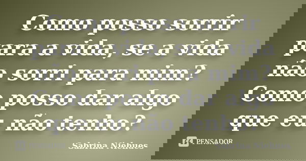 Como posso sorrir para a vida, se a vida não sorri para mim? Como posso dar algo que eu não tenho?... Frase de Sabrina Niehues.