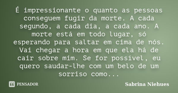 É impressionante o quanto as pessoas conseguem fugir da morte. A cada segundo, a cada dia, a cada ano. A morte está em todo lugar, só esperando para saltar em c... Frase de Sabrina Niehues.