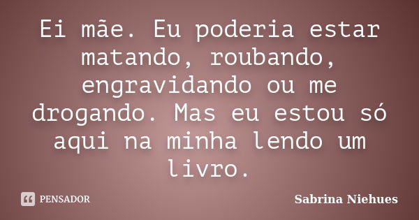 Ei mãe. Eu poderia estar matando, roubando, engravidando ou me drogando. Mas eu estou só aqui na minha lendo um livro.... Frase de Sabrina Niehues.