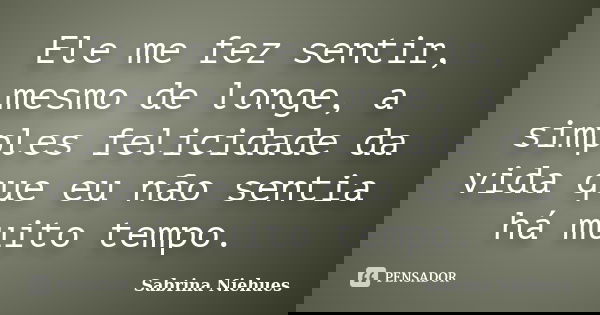 Ele me fez sentir, mesmo de longe, a simples felicidade da vida que eu não sentia há muito tempo.... Frase de Sabrina Niehues.