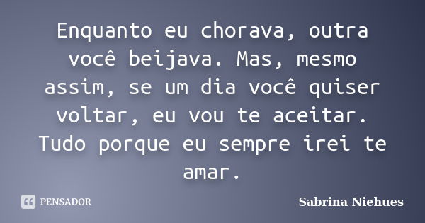 Enquanto eu chorava, outra você beijava. Mas, mesmo assim, se um dia você quiser voltar, eu vou te aceitar. Tudo porque eu sempre irei te amar.... Frase de Sabrina Niehues.