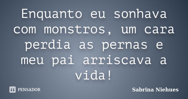 Enquanto eu sonhava com monstros, um cara perdia as pernas e meu pai arriscava a vida!... Frase de Sabrina Niehues.