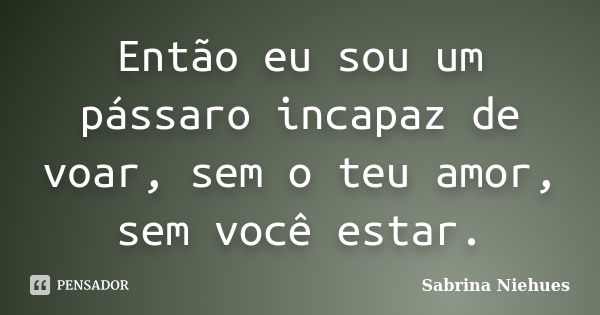 Então eu sou um pássaro incapaz de voar, sem o teu amor, sem você estar.... Frase de Sabrina Niehues.