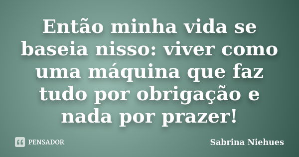 Então minha vida se baseia nisso: viver como uma máquina que faz tudo por obrigação e nada por prazer!... Frase de Sabrina Niehues.