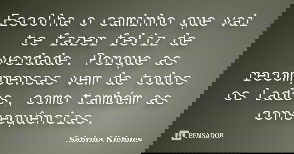 Escolha o caminho que vai te fazer feliz de verdade. Porque as recompensas vem de todos os lados, como também as consequências.... Frase de Sabrina Niehues.