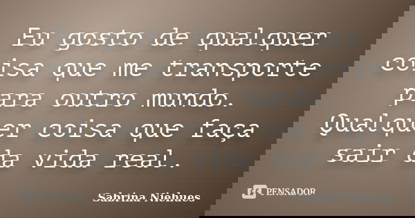 Eu gosto de qualquer coisa que me transporte para outro mundo. Qualquer coisa que faça sair da vida real.... Frase de Sabrina Niehues.
