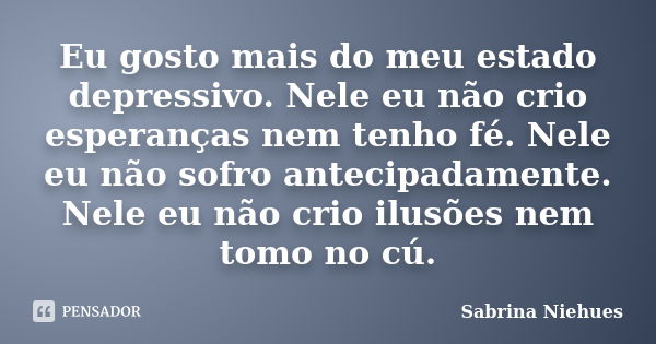 Eu gosto mais do meu estado depressivo. Nele eu não crio esperanças nem tenho fé. Nele eu não sofro antecipadamente. Nele eu não crio ilusões nem tomo no cú.... Frase de Sabrina Niehues.