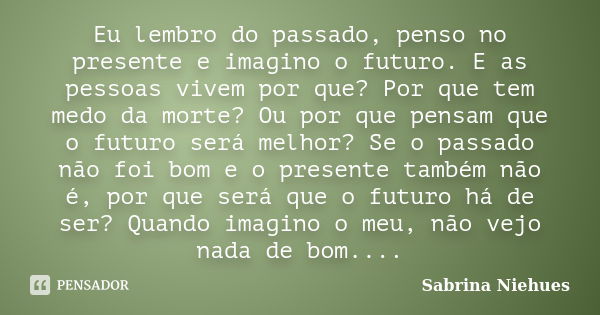 Eu lembro do passado, penso no presente e imagino o futuro. E as pessoas vivem por que? Por que tem medo da morte? Ou por que pensam que o futuro será melhor? S... Frase de Sabrina Niehues.