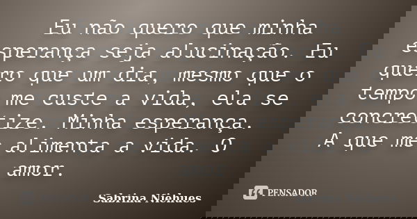Eu não quero que minha esperança seja alucinação. Eu quero que um dia, mesmo que o tempo me custe a vida, ela se concretize. Minha esperança. A que me alimenta ... Frase de Sabrina Niehues.