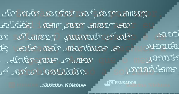 Eu não sofro só por amor, aliás, nem por amor eu sofro. O amor, quando é de verdade, ele não machuca a gente. Acho que o meu problema é só a solidão.... Frase de Sabrina Niehues.