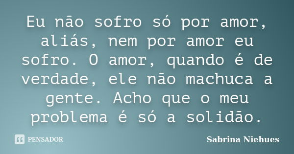 Eu não sofro só por amor, aliás, nem por amor eu sofro. O amor, quando é de verdade, ele não machuca a gente. Acho que o meu problema é só a solidão.... Frase de Sabrina Niehues.