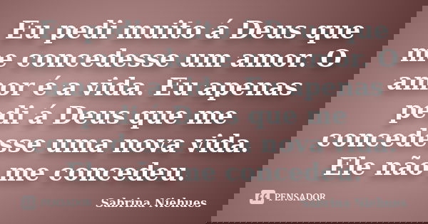 Eu pedi muito á Deus que me concedesse um amor. O amor é a vida. Eu apenas pedi á Deus que me concedesse uma nova vida. Ele não me concedeu.... Frase de Sabrina Niehues.