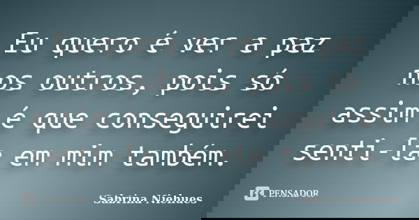 Eu quero é ver a paz nos outros, pois só assim é que conseguirei senti-la em mim também.... Frase de Sabrina Niehues.