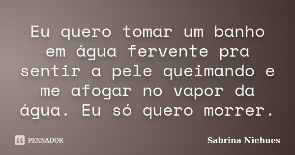 Eu quero tomar um banho em água fervente pra sentir a pele queimando e me afogar no vapor da água. Eu só quero morrer.... Frase de Sabrina Niehues.