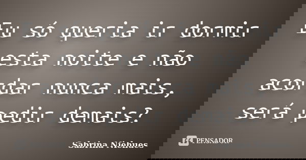 Eu só queria ir dormir esta noite e não acordar nunca mais, será pedir demais?... Frase de Sabrina Niehues.