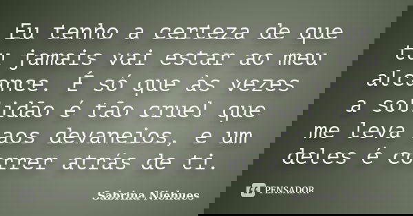 Eu tenho a certeza de que tu jamais vai estar ao meu alcance. É só que às vezes a solidão é tão cruel que me leva aos devaneios, e um deles é correr atrás de ti... Frase de Sabrina Niehues.