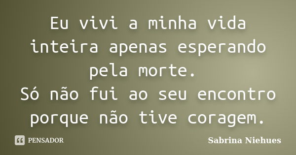 Eu vivi a minha vida inteira apenas esperando pela morte. Só não fui ao seu encontro porque não tive coragem.... Frase de Sabrina Niehues.