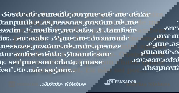 Gosto do remédio porque ele me deixa tranquila e as pessoas gostam de me ver assim. É melhor pra elas. E também pra mim... eu acho. O que me incomoda é que as p... Frase de Sabrina Niehues.