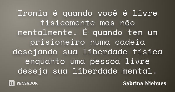 Ironia é quando você é livre fisicamente mas não mentalmente. É quando tem um prisioneiro numa cadeia desejando sua liberdade física enquanto uma pessoa livre d... Frase de Sabrina Niehues.