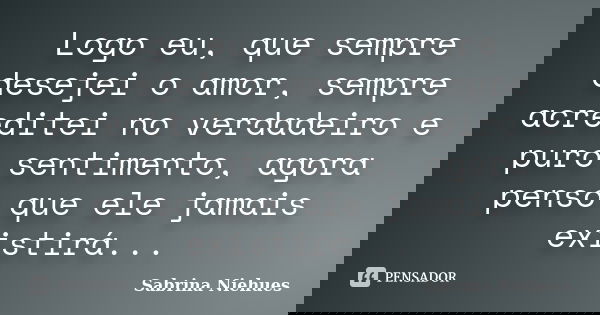 Logo eu, que sempre desejei o amor, sempre acreditei no verdadeiro e puro sentimento, agora penso que ele jamais existirá...... Frase de Sabrina Niehues.