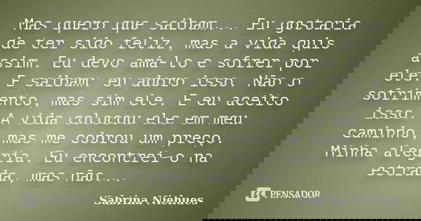 Mas quero que saibam... Eu gostaria de ter sido feliz, mas a vida quis assim. Eu devo amá-lo e sofrer por ele. E saibam: eu adoro isso. Não o sofrimento, mas si... Frase de Sabrina Niehues.