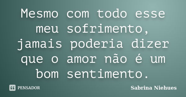 Mesmo com todo esse meu sofrimento, jamais poderia dizer que o amor não é um bom sentimento.... Frase de Sabrina Niehues.