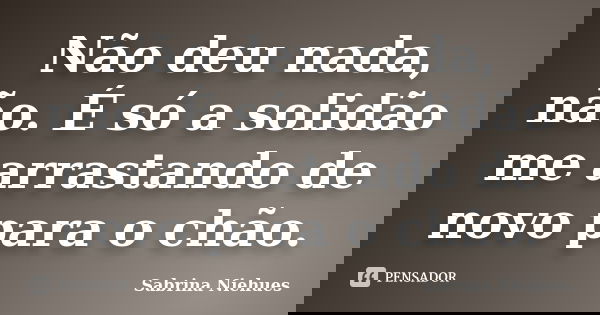 Não deu nada, não. É só a solidão me arrastando de novo para o chão.... Frase de Sabrina Niehues.