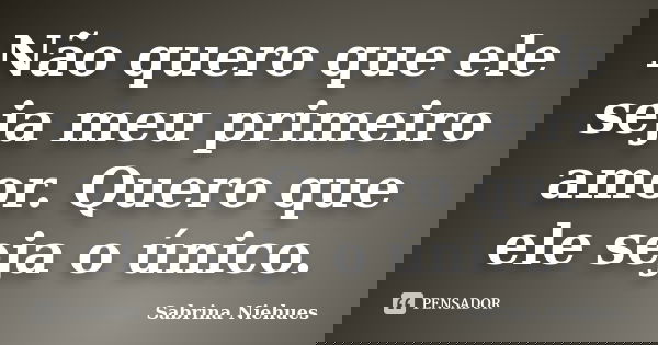 Não quero que ele seja meu primeiro amor. Quero que ele seja o único.... Frase de Sabrina Niehues.