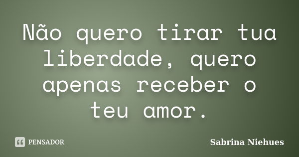 Não quero tirar tua liberdade, quero apenas receber o teu amor.... Frase de Sabrina Niehues.